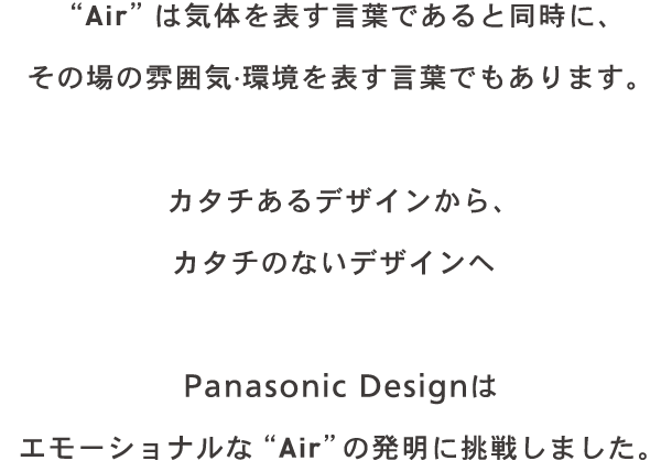 Air は気体を表す言葉であると同時に、その場の雰囲気·環境を表す言葉でもあります。カタチあるデザインから、カタチのないデザインへ　Panasonic Design はエモーショナルな Air の発明に挑戦しました。