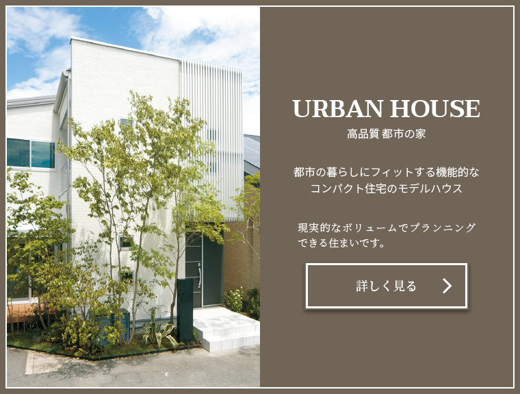 URBAN HOUSE 高品質 都市の家 現実的なボリュームでプランニングできる住まいです。都市の暮らしにフィットする機能的なコンパクト住宅のモデルハウス
