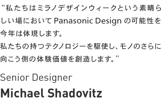 Michael Shadovitz - 私たちはミラノデザインウィークという素晴らしい場において<br class="for_pc">Panasonic Design の可能性を今年は体現します。<br>私たちの持つテクノロジーを駆使し、モノのさらに向こう側の体験価値を創造します。