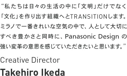 Takehiro Ikeda - Chief Designer - 私たちは日々の生活の中に「文明」だけでなく「文化」を作り出す組織へとTRANSITIONします。ミラノで一番きれいな空気の中で、人として大切にすべき豊かさと同時にPanasonic Design の強い変革の意思を感じていただきたいと思います。