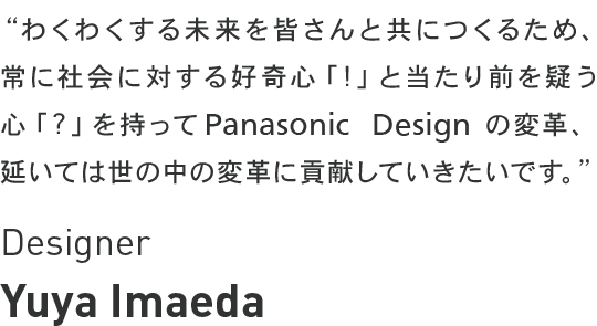 Yuya Imaeda - わくわくする未来を皆さんと共につくるため、常に社会に対する好奇心「!」と当たり前を疑う心「?」を持ってパナソニックデザインの変革、延いては世の中の変革に貢献したいです。