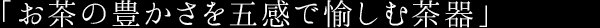 「お茶の豊かさを五感で愉しむ茶器」