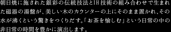 朝日焼に施された銀彩の伝統技法とIH技術の組み合わせで生まれた磁器の湯盤が、美しい木のカウンターの上にそのまま置かれ、その水が沸くという驚きをつくりだす。「お茶を愉しむ」という日常の中の非日常の時間を豊かに演出します。