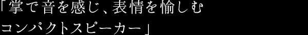 「掌で音を感じ、表情を愉しむ コンパクトスピーカー」