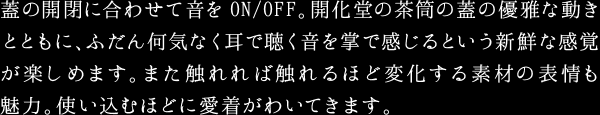 蓋の開閉に合わせて音をON/OFF。開化堂の茶筒の蓋の優雅な動きとともに、ふだん何気なく耳で聴く音を掌で感じるという新鮮な感覚が楽しめます。また触れれば触れるほど変化する素材の表情も魅力。使い込むほどに愛着がわいてきます。