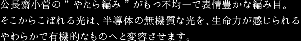 公長齋小菅の“やたら編み”がもつ不均一で表情豊かな編み目。そこからこぼれる光は、半導体の無機質な光を、生命力が感じられるやわらかで有機的なものへと変容させます。