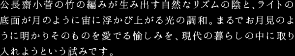 公長齋小菅の竹の編みが生み出す自然なリズムの陰と、ライトの底面が月のように宙に浮かび上がる光の調和。まるでお月見のように明かりそのものを愛でる愉しみを、現代の暮らしの中に取り入れようという試みです。