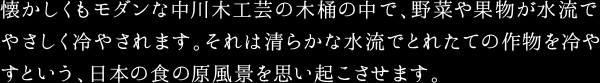 懐かしくもモダンな中川木工芸の木桶の中で、野菜や果物が水流でやさしく冷やされます。それは清らかな水流でとれたての作物を冷やすという、日本の食の原風景を思い起こさせます。