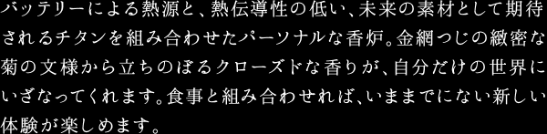 バッテリーによる熱源と、熱伝導性の低い、未来の素材として期待されるチタンを組み合わせたパーソナルな香炉。金網つじの緻密な菊の文様から立ちのぼるクローズドな香りが、自分だけの世界にいざなってくれます。食事と組み合わせれば、いままでにない新しい体験が楽しめます。