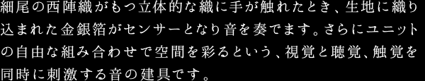 細尾の西陣織がもつ立体的な織に手が触れたとき、生地に織り込まれた金銀箔がセンサーとなり音を奏でます。さらにユニットの自由な組み合わせで空間を彩るという、視覚と聴覚、触覚を同時に刺激する音の建具です。