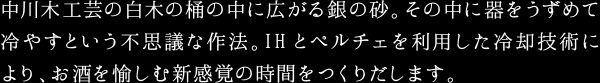 中川木工芸の白木の桶の中に広がる銀の砂。その中に器をうずめて冷やすという不思議な作法。IHとペルチェを利用した冷却技術により、お酒を愉しむ新感覚の時間をつくりだします。