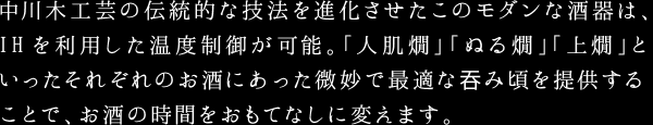 中川木工芸の伝統的な技法を進化させたこのモダンな酒器は、IHを利用した温度制御が可能。「人肌燗」「ぬる燗」「上燗」といったそれぞれのお酒にあった微妙で最適な?み頃を提供することで、お酒の時間をおもてなしに変えます。