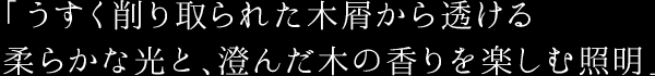 「うすく削り取られた木屑から透ける 柔らかな光と、澄んだ木の香りを楽しむ照明」