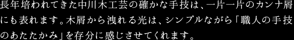 長年培われてきた中川木工芸の確かな手技は、一片一片のカンナ屑にも表れます。木屑から洩れる光は、シンプルながら「職人の手技のあたたかみ」を存分に感じさせてくれます。