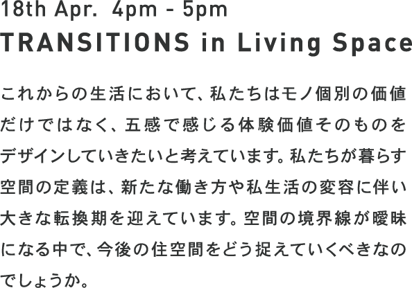 TRANSITIONS in Living space - これからの生活において、モノ個別の価値だけではなく、五感で感じる体験価値そのものをデザインしていきたいと考えています。私たちが暮らす空間の定義は、新たな働き方や私生活の変容に伴い大きな転換期を迎えています。空間の境界線が曖昧になる中で、今後の住空間をどう捉えていくべきなのでしょうか。