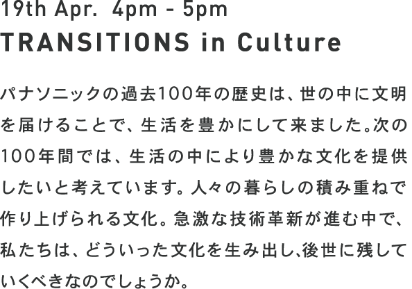 19th Apr. 4pm - 5pm TRANSITIONS in Culture - パナソニックの過去100年の歴史は、世の中に文明を届けることで、生活を豊かにして来ました。次の100年間では、生活の中により豊かな文化を提供したいと考えています。人々の暮らしの積み重ねで作り上げられる文化。急激な技術革新が進む中で、私たちは、どういった文化を生み出し、後世に残していくべきなのでしょうか。