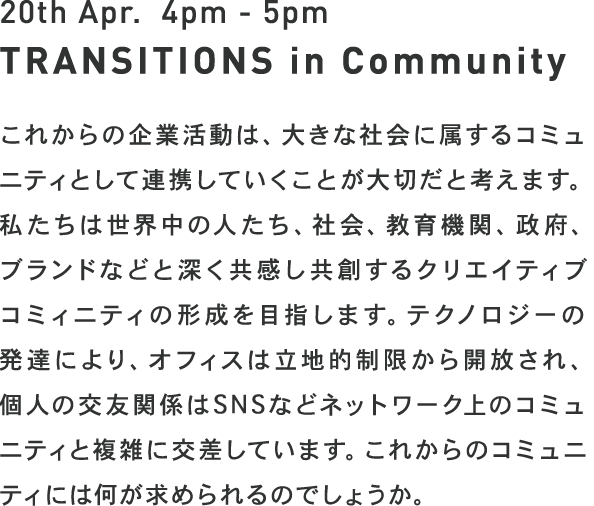 20th Apr. 4pm - 5pm TRANSITIONS in Community - これからの企業活動は、大きな社会に属するコミュニティとして連携していくことが大切だと考えます。私たちは世界中の人たち、社会、教育機関、政府、ブランドなどと深く共感し共創するクリエイティブコミィニティの形成を目指します。テクノロジーの発達により、オフィスは立地的制限から開放され、個人の交友関係はSNSなどネットワーク上のコミュニティと複雑に交差しています。これからのコミュニティには何が求められるのでしょうか。