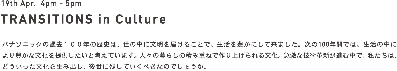 19th Apr. 4pm - 5pm TRANSITIONS in Culture - パナソニックの過去100年の歴史は、世の中に文明を届けることで、生活を豊かにして来ました。次の100年間では、生活の中により豊かな文化を提供したいと考えています。人々の暮らしの積み重ねで作り上げられる文化。急激な技術革新が進む中で、私たちは、どういった文化を生み出し、後世に残していくべきなのでしょうか。