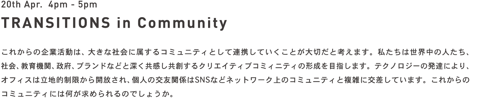 20th Apr. 4pm - 5pm TRANSITIONS in Community - これからの企業活動は、大きな社会に属するコミュニティとして連携していくことが大切だと考えます。私たちは世界中の人たち、社会、教育機関、政府、ブランドなどと深く共感し共創するクリエイティブコミィニティの形成を目指します。テクノロジーの発達により、オフィスは立地的制限から開放され、個人の交友関係はSNSなどネットワーク上のコミュニティと複雑に交差しています。これからのコミュニティには何が求められるのでしょうか。