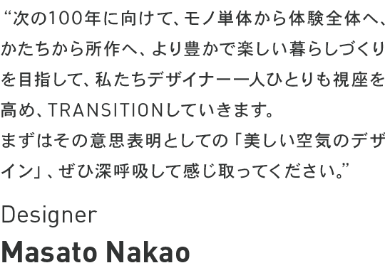 次の100年に向けて、モノ単体から体験全体へ、かたちから所作へ、より豊かで楽しい暮らしづくりを目指して、私たちデザイナー一人ひとりも視座を高め、トランジションしていきます。まずはその意思表明としての「美しい空気のデザイン」、ぜひ深呼吸して感じ取ってください。