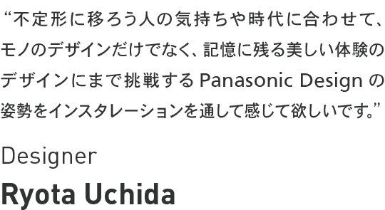 Ryota Uchida - 不定形に移ろう人の気持ちや時代に合わせて、モノのデザインだけでなく、記憶に残る美しい体験のデザインにまで挑戦するPanasonic Design の姿勢をインスタレーションを通して感じて欲しいです。