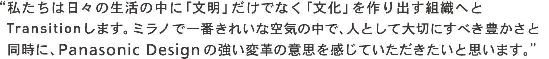 私たちは日々の生活の中に「文明」だけでなく「文化」を作り出す組織へとTRANSITIONします。ミラノで一番きれいな空気の中で、人として大切にすべき豊かさと同時にPanasonic Design の強い変革の意思を感じていただきたいと思います。