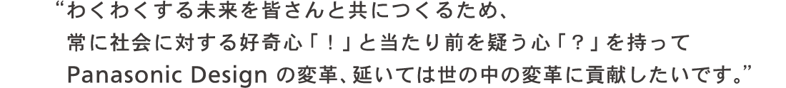 わくわくする未来を皆さんと共につくるため、常に社会に対する好奇心「!」と当たり前を疑う心「?」を持ってパナソニックデザインの変革、延いては世の中の変革に貢献したい