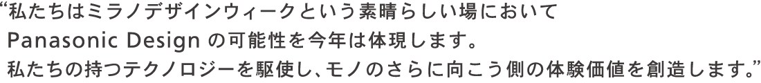 私たちはミラノデザインウィークという素晴らしい場において Panasonic Design の可能性を今年は体現します。私たちの持つテクノロジーを駆使し、モノのさらに向こう側の体験価値を創造します。