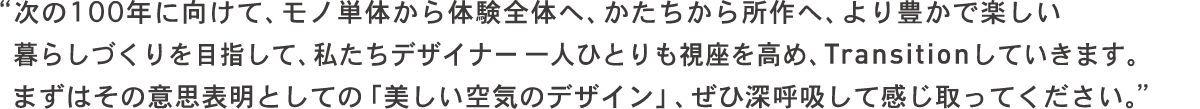 次の100年に向けて、モノ単体から体験全体へ、かたちから所作へ、より豊かで楽しい暮らしづくりを目指して、私たちデザイナー一人ひとりも視座を高め、トランジションしていきます。まずはその意思表明としての「美しい空気のデザイン」、ぜひ深呼吸して感じ取ってください。