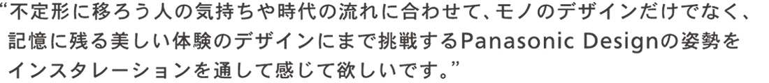 不定形に移ろう人の気持ちや時代に合わせて、モノのデザインだけでなく、記憶に残る美しい体験のデザインにまで挑戦するPanasonic Design の姿勢をインスタレーションを通して感じて欲しいです。