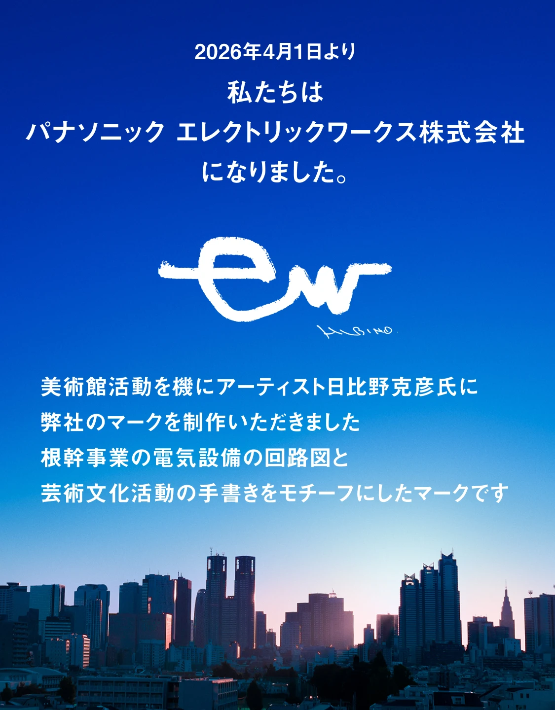 2026年4月1日より私たちはパナソニック エレクトリックワークス株式会社になりました。美術館活動を機にアーティスト日比野克彦氏に弊社のマークを制作いただきました 根幹事業の電気設備の回路図と芸術文化活動の手書きをモチーフにしたマークです