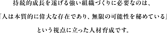 持続的成長を遂げる強い組織づくりに必要なのは、「人は本質的に偉大な存在であり、無限の可能性を秘めている」という視点に立った人材育成です。