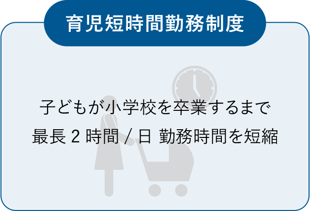 育児短時間勤務制度　子どもが小学校を卒業するまで最長2時間/日 勤務時間を短縮