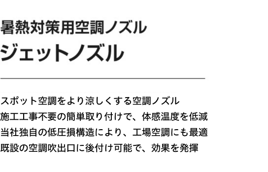 暑熱対策用空調ノズル ジェットノズル スポット空調をより涼しくする空調ノズル 施工工事不要の簡単取り付けで、体感温度を低減 当社独自の低圧損構造により、工場空調にも最適 既設の空調吹出口に後付け可能で、効果を発揮