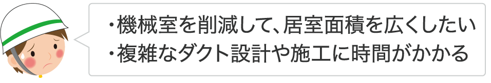 ・機械室を削減して、居室面積を広くしたい ・複雑なダクト設計や施工に時間がかかる