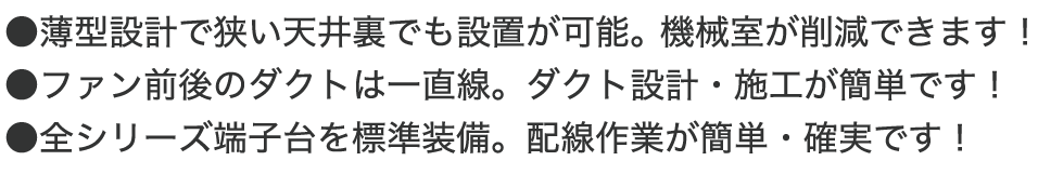 ●薄型設計で狭い天井裏でも設置が可能。機械室が削減できます! ●ファン前後のダクトは一直線。ダクト設計・施工が簡単です! ●全シリーズ端子台を標準装備。配線作業が簡単・確実です!