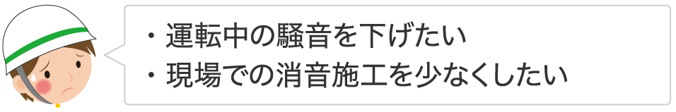 ・運転中の騒音を下げたい ・現場での消音施工を少なくしたい