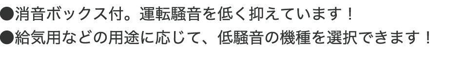 ●消音ボックス付。運転騒音を低く抑えています! ●給気用などの用途に応じて、低騒音の機種を選択できます!