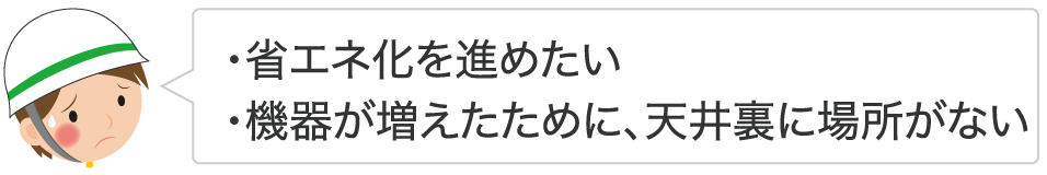 ・省エネ化を進めたい ・機器が増えたために、天井裏に場所がない