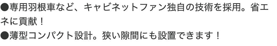 ●専用羽根車など、キャビネットファン独自の技術を採用。省エネに貢献! ●薄型コンパクト設計。狭い隙間にも設置できます!