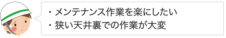・メンテナンス作業を楽にしたい ・狭い天井裏での作業が大変