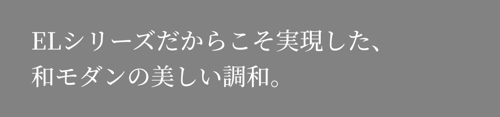 ELシリーズだからこそ実現した、和モダンの美しい調和。