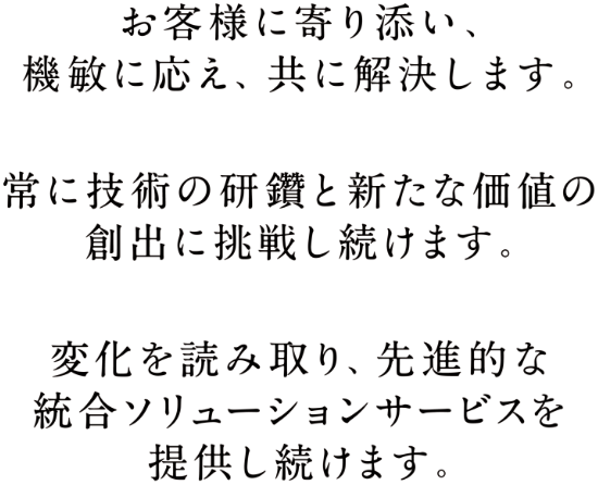 お客様に寄り添い、機敏に応え、共に解決します。常に技術の研鑽と新たな価値の創出に挑戦し続けます。変化を読み取り、先進的な総合ソリューションサービスを提供し続けます。