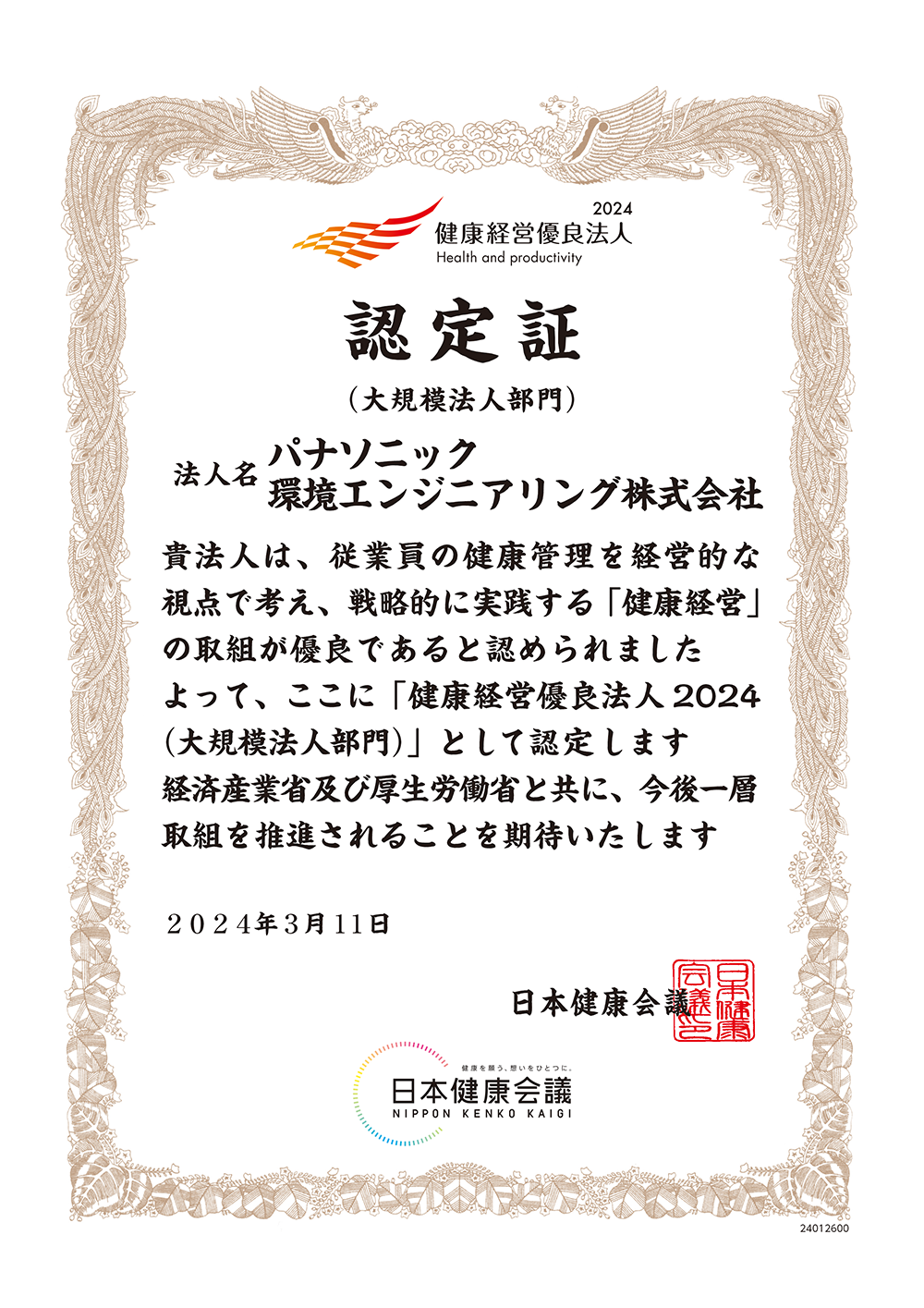 2024 健康経営優良法人 認定証（大規模法人部門） 法人名 パナソニック環境エンジニアリング株式会社 貴法人は、従業員の健康管理を経営的な視点で考え、戦略的に実践する「健康経営」の取組が優良であると認められました よって、ここに「健康経営優良法人2024（大規模法人部門）」として認定します 経済産業省及び厚生労働省と共に、今後一層取組を推進されることを期待いたします 2024年3月11日 日本健康会議