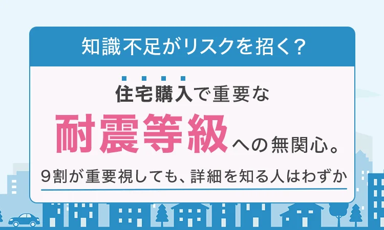 【知識不足がリスクを招く？】住宅購入で重要な「耐震等級」への無関心。9割が重要視しても、詳細を知る人はわずか