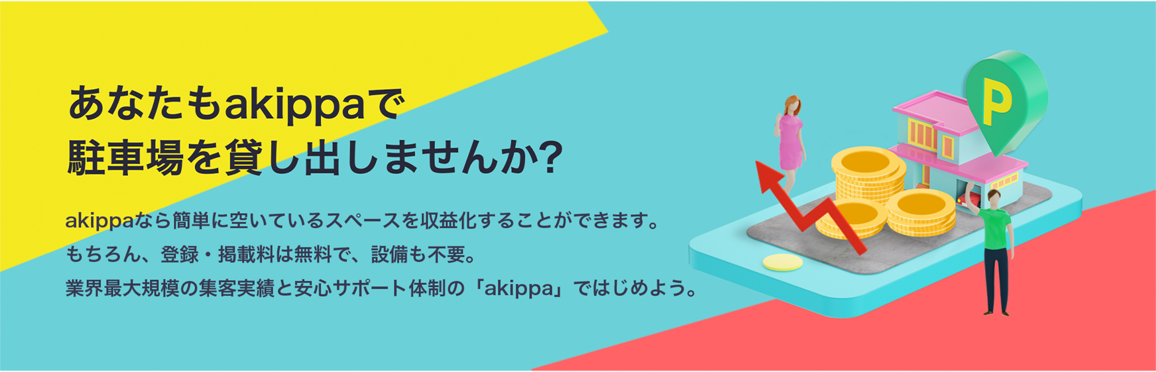 あなたもakippaで駐車場を貸し出しませんか?akippaなら簡単に空いているスペースを収益化することができます。もちろん、登録・掲載料は無料で、設備も不要。業界最大規模の集客実績と安心サポート体制の「akippa」ではじめよう。