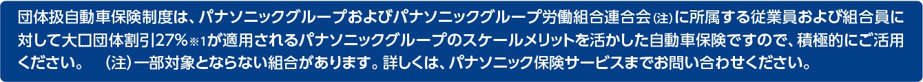 団体扱自動車保険制度は、パナソニックグループおよびパナソニックグループ労働組合連合会（注）に所属する従業員および組合員に対して大口団体割引27%※1が適用されるパナソニックグループのスケールメリットを活かした自動車保険ですので、積極的にご活用ください。 （注）一部対象とならない組合があります。詳しくは、パナソニック保険サービスまでお問い合わせください。