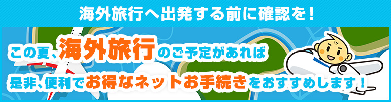 海外旅行へ出発する前に確認を！この夏、海外旅行のご予定があれば是非、便利でお得なネットお手続きをおすすめします！