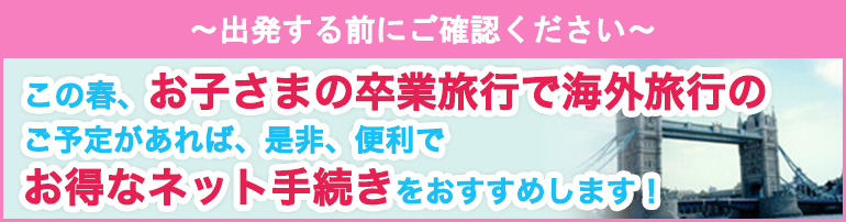 ～出発する前にご確認ください～ この春、お子さまの卒業旅行で海外旅行のご予定があれば、是非、便利でお得なネット手続きをおすすめします！