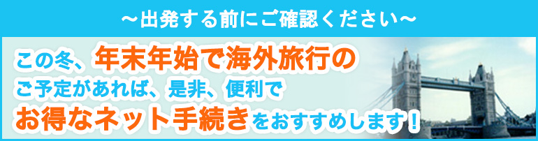 ～出発する前にご確認ください～ この冬、年末年始で海外旅行のご予定があれば、是非、便利でお得なネット手続きをおすすめします！